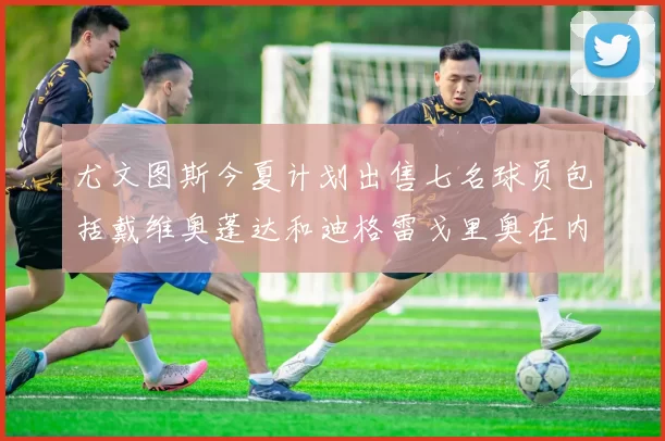 尤文图斯今夏计划出售七名球员包括戴维奥蓬达和迪格雷戈里奥在内