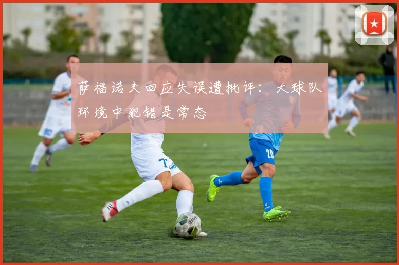 萨福诺夫回应失误遭批评：大球队环境中犯错是常态