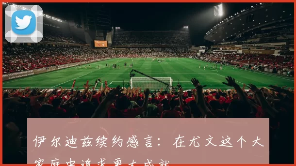 伊尔迪兹续约感言：在尤文这个大家庭中追求更大成就