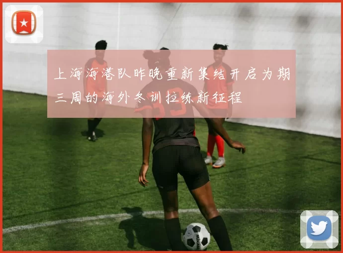 上海海港队昨晚重新集结开启为期三周的海外冬训拉练新征程