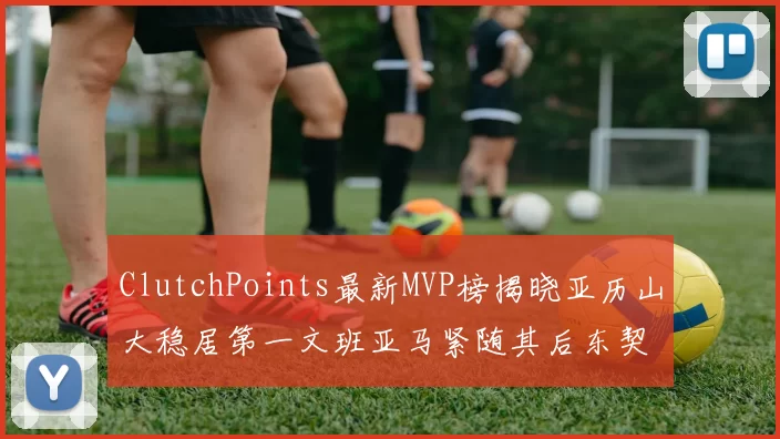 ClutchPoints最新MVP榜揭晓亚历山大稳居第一文班亚马紧随其后东契奇位列第三